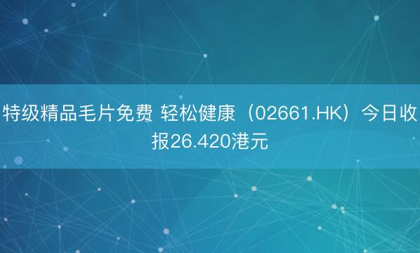 特级精品毛片免费 轻松健康（02661.HK）今日收报26.420港元