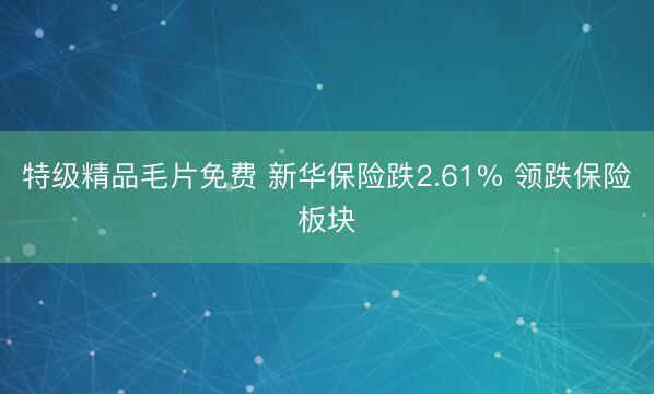 特级精品毛片免费 新华保险跌2.61% 领跌保险板块