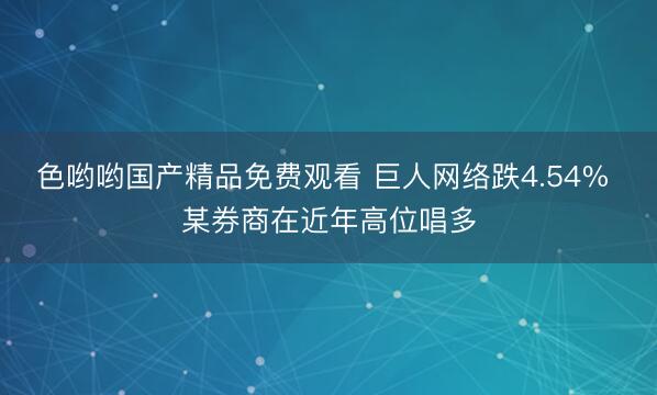 色哟哟国产精品免费观看 巨人网络跌4.54% 某券商在近年高位唱多