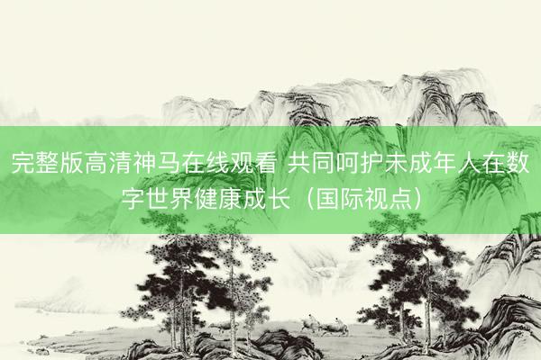 完整版高清神马在线观看 共同呵护未成年人在数字世界健康成长（国际视点）