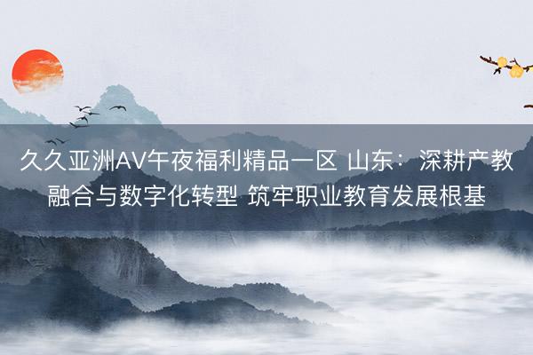 久久亚洲AV午夜福利精品一区 山东：深耕产教融合与数字化转型 筑牢职业教育发展根基
