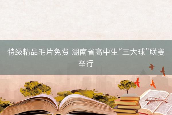 特级精品毛片免费 湖南省高中生“三大球”联赛举行