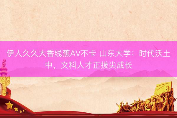 伊人久久大香线蕉AV不卡 山东大学：时代沃土中，文科人才正拔尖成长