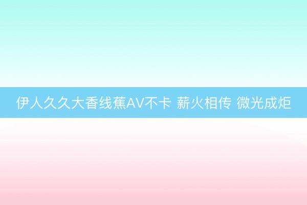 伊人久久大香线蕉AV不卡 薪火相传 微光成炬