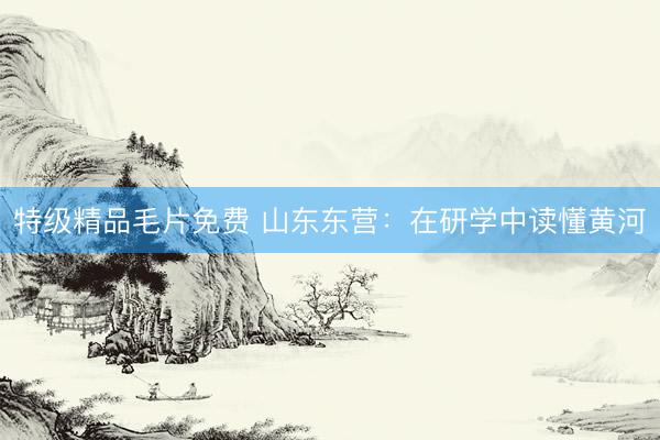 特级精品毛片免费 山东东营：在研学中读懂黄河