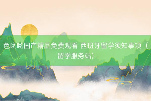色哟哟国产精品免费观看 西班牙留学须知事项（留学服务站）
