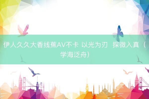 伊人久久大香线蕉AV不卡 以光为刃  探微入真（学海泛舟）