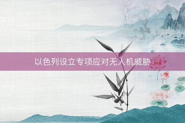 以色列设立专项应对无人机威胁