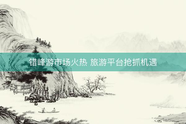 错峰游市场火热 旅游平台抢抓机遇