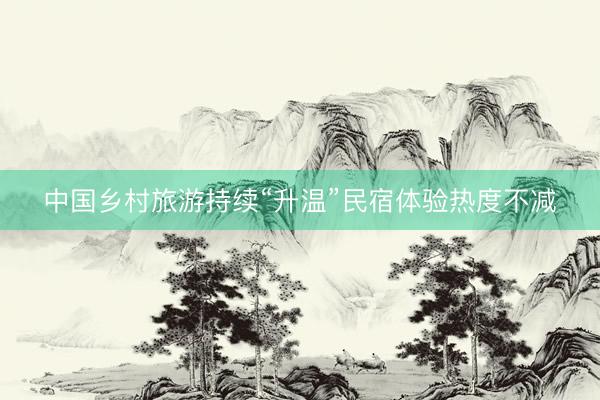 中国乡村旅游持续“升温”民宿体验热度不减
