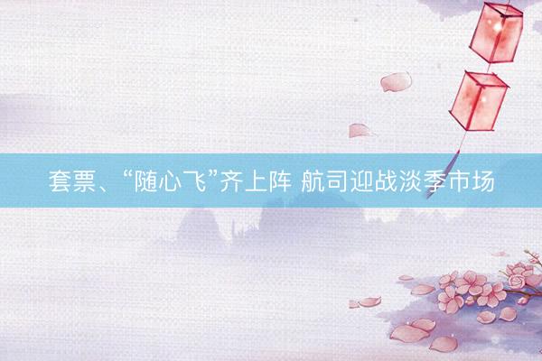套票、“随心飞”齐上阵 航司迎战淡季市场