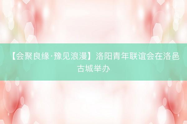 【会聚良缘·豫见浪漫】洛阳青年联谊会在洛邑古城举办