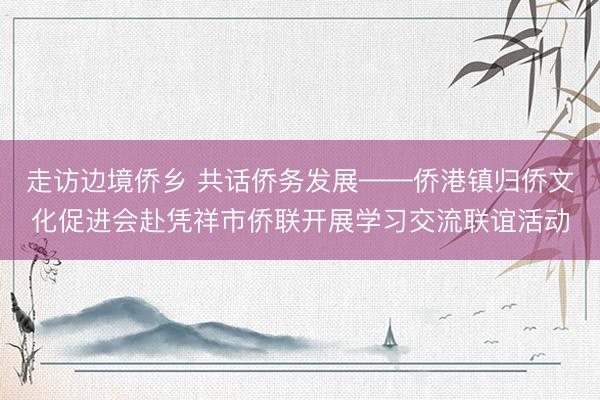 走访边境侨乡 共话侨务发展——侨港镇归侨文化促进会赴凭祥市侨联开展学习交流联谊活动