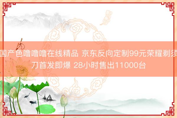 国产色噜噜噜在线精品 京东反向定制99元荣耀剃须刀首发即爆 28小时售出11000台