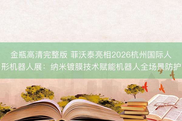 金瓶高清完整版 菲沃泰亮相2026杭州国际人形机器人展：纳米镀膜技术赋能机器人全场景防护