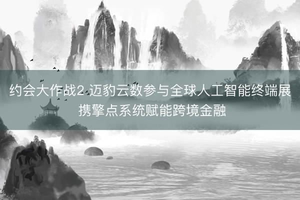 约会大作战2 迈豹云数参与全球人工智能终端展 携擎点系统赋能跨境金融