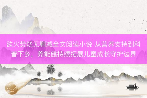欲火焚烧无删减全文阅读小说 从营养支持到科普下乡，养能健持续拓展儿童成长守护边界