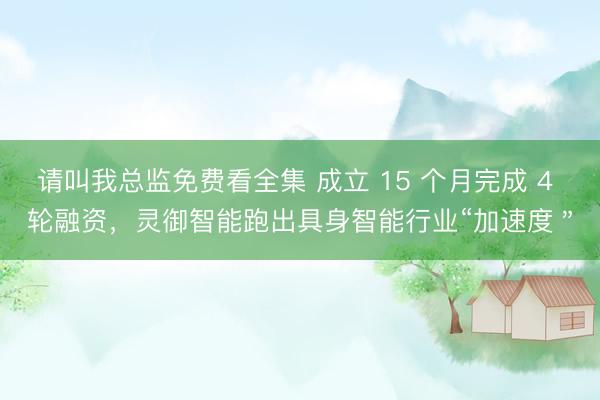 请叫我总监免费看全集 成立 15 个月完成 4 轮融资，灵御智能跑出具身智能行业“加速度＂