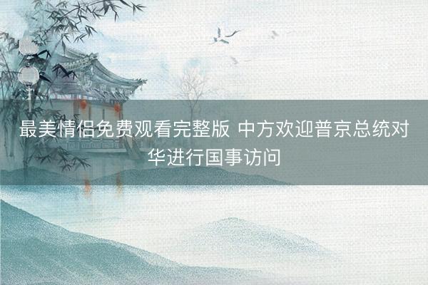 最美情侣免费观看完整版 中方欢迎普京总统对华进行国事访问