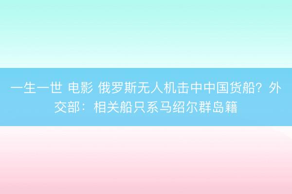 一生一世 电影 俄罗斯无人机击中中国货船？外交部：相关船只系马绍尔群岛籍
