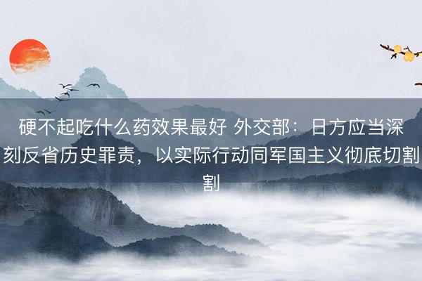 硬不起吃什么药效果最好 外交部：日方应当深刻反省历史罪责，以实际行动同军国主义彻底切割