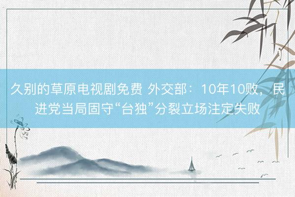 久别的草原电视剧免费 外交部：10年10败，民进党当局固守“台独”分裂立场注定失败