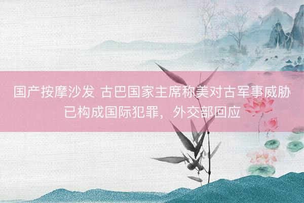 国产按摩沙发 古巴国家主席称美对古军事威胁已构成国际犯罪，外交部回应