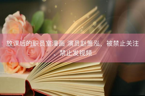 放课后的职员室漫画 演员赵箫泓，被禁止关注、禁止发视频