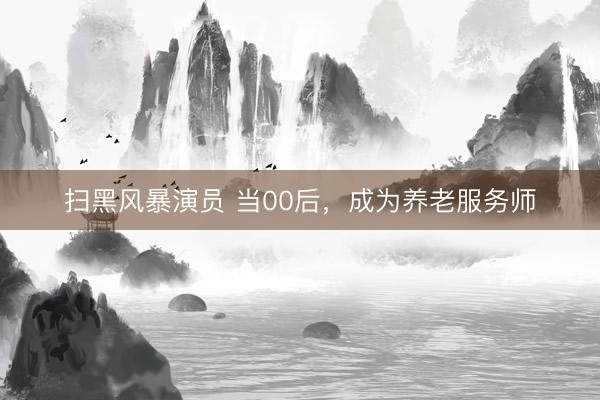扫黑风暴演员 当00后，成为养老服务师