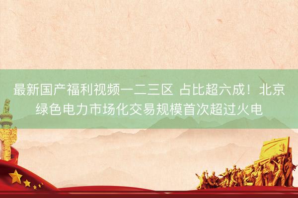 最新国产福利视频一二三区 占比超六成!北京绿色电力市场化交易规模首次超过火电