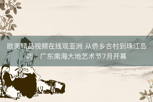 欧美精品视频在线观亚洲 从侨乡古村到珠江岛屿，广东南海大地艺术节7月开幕