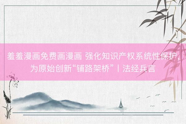 羞羞漫画免费画漫画 强化知识产权系统性保护，为原始创新“铺路架桥”丨法经兵言