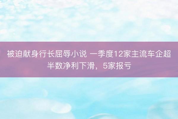 被迫献身行长屈辱小说 一季度12家主流车企超半数净利下滑，5家报亏