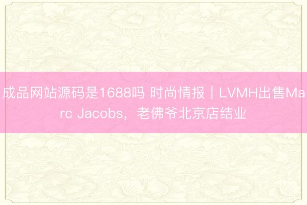 成品网站源码是1688吗 时尚情报｜LVMH出售Marc Jacobs，老佛爷北京店结业
