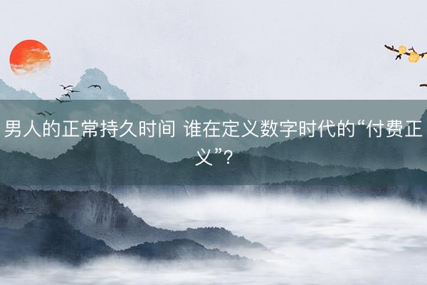 男人的正常持久时间 谁在定义数字时代的“付费正义”？