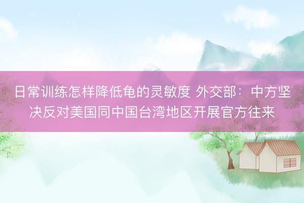 日常训练怎样降低龟的灵敏度 外交部：中方坚决反对美国同中国台湾地区开展官方往来
