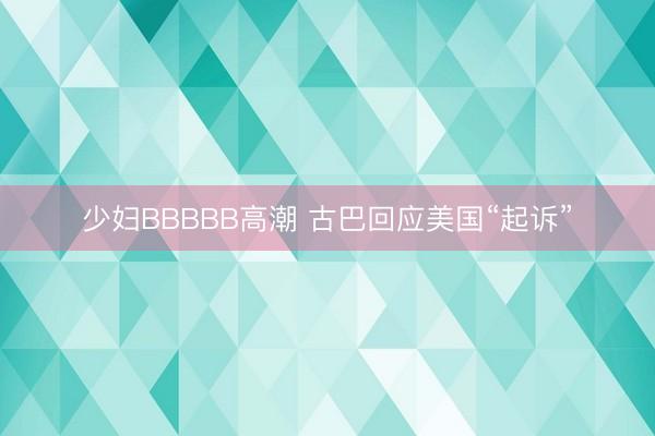 少妇BBBBB高潮 古巴回应美国“起诉”