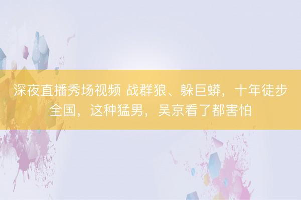 深夜直播秀场视频 战群狼、躲巨蟒,十年徒步全国,这种猛男,吴京看了都害怕