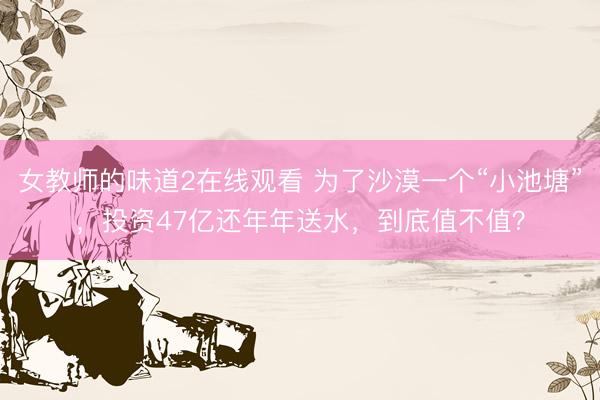 女教师的味道2在线观看 为了沙漠一个“小池塘”，投资47亿还年年送水，到底值不值？