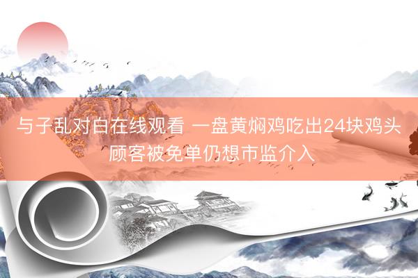 与子乱对白在线观看 一盘黄焖鸡吃出24块鸡头 顾客被免单仍想市监介入
