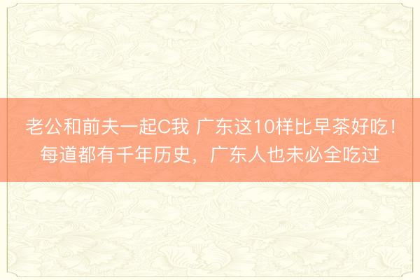 老公和前夫一起C我 广东这10样比早茶好吃！每道都有千年历史，广东人也未必全吃过