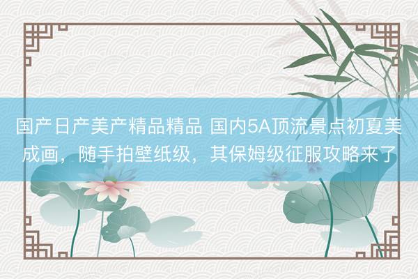 国产日产美产精品精品 国内5A顶流景点初夏美成画，随手拍壁纸级，其保姆级征服攻略来了
