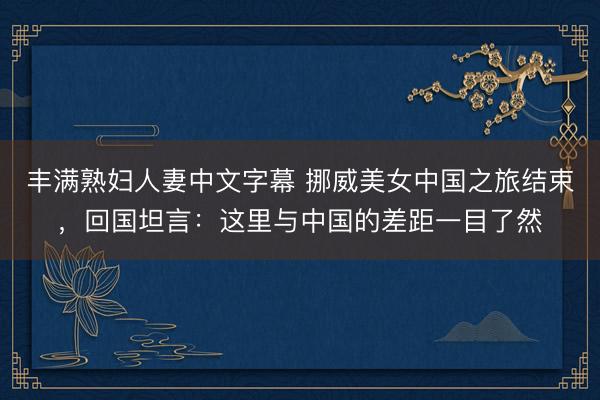 丰满熟妇人妻中文字幕 挪威美女中国之旅结束，回国坦言：这里与中国的差距一目了然