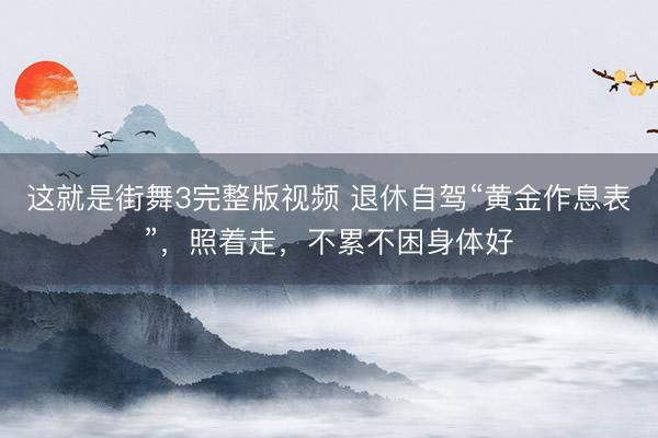 这就是街舞3完整版视频 退休自驾“黄金作息表”，照着走，不累不困身体好