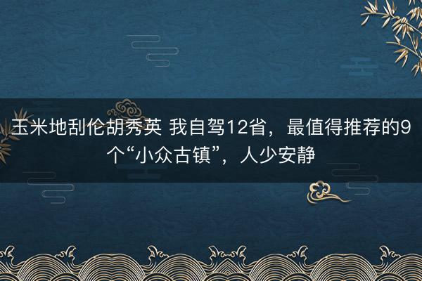 玉米地刮伦胡秀英 我自驾12省，最值得推荐的9个“小众古镇”，人少安静