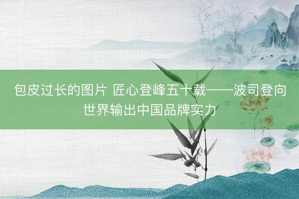 包皮过长的图片 匠心登峰五十载——波司登向世界输出中国品牌实力
