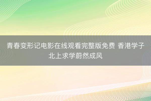 青春变形记电影在线观看完整版免费 香港学子北上求学蔚然成风