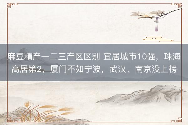 麻豆精产一二三产区区别 宜居城市10强，珠海高居第2，厦门不如宁波，武汉、南京没上榜