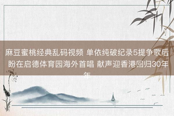 麻豆蜜桃经典乱码视频 单依纯破纪录5提争歌后 盼在启德体育园海外首唱 献声迎香港回归30年