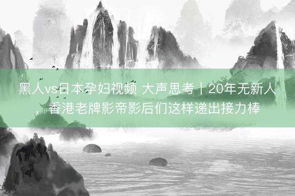 黑人vs日本孕妇视频 大声思考｜20年无新人，香港老牌影帝影后们这样递出接力棒